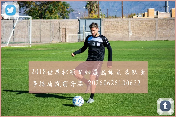 2018世界杯冠军归属成焦点 各队竞争格局提前升温_20260626100632