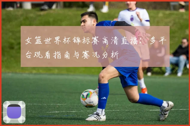 女篮世界杯锦标赛高清直播：多平台观看指南与赛况分析