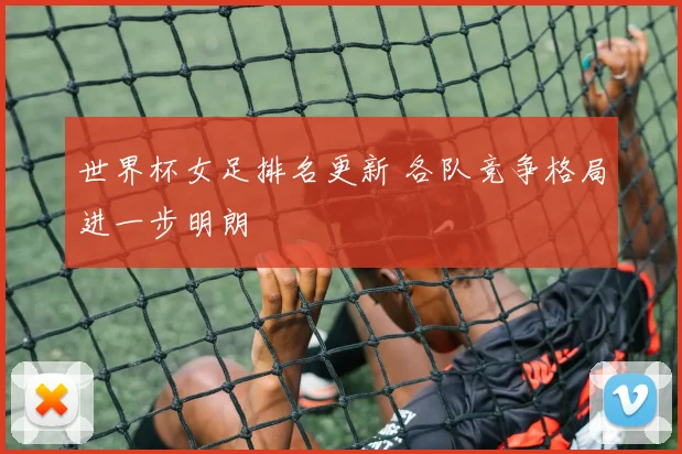 世界杯女足排名更新 各队竞争格局进一步明朗