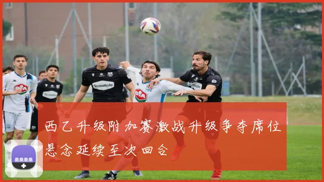 西乙升级附加赛激战升级争夺席位悬念延续至次回合