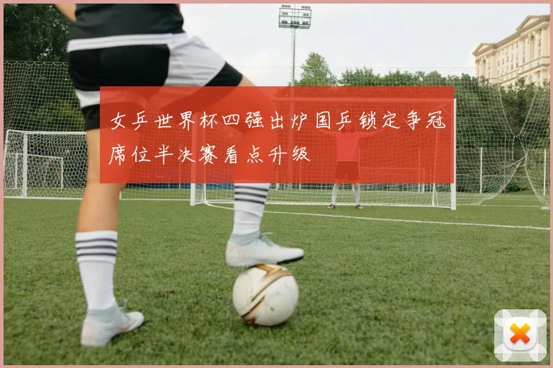女乒世界杯四强出炉国乒锁定争冠席位半决赛看点升级