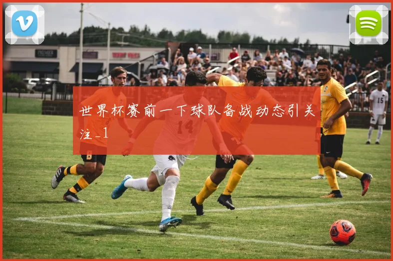 世界杯赛前一下球队备战动态引关注_1