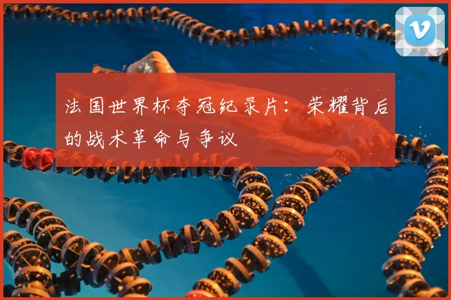 法国世界杯夺冠纪录片:荣耀背后的战术革命与争议