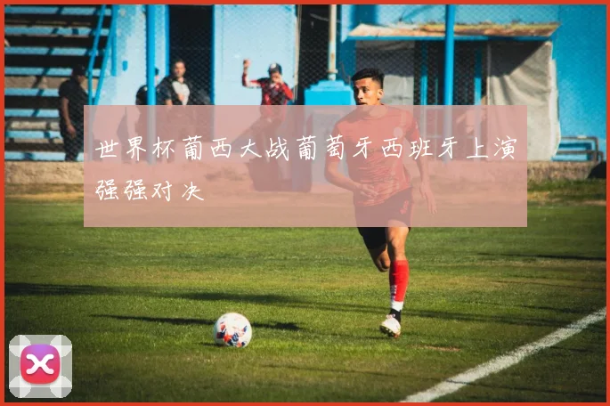 世界杯葡西大战葡萄牙西班牙上演强强对决