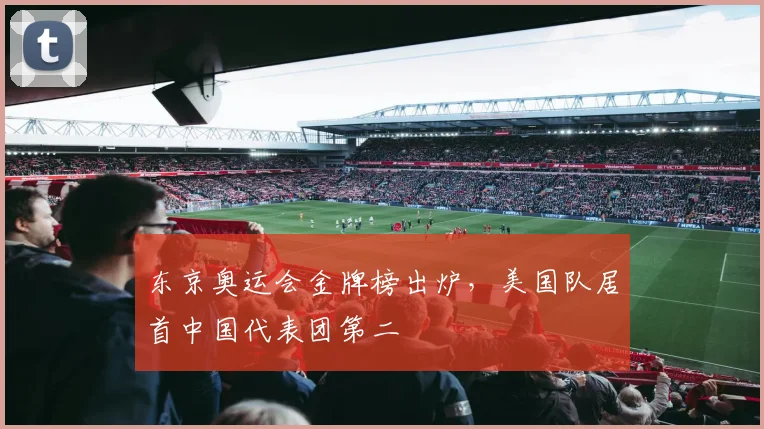 东京奥运会金牌榜出炉，美国队居首中国代表团第二