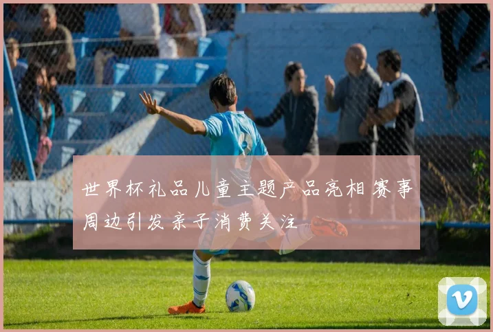 世界杯礼品儿童主题产品亮相 赛事周边引发亲子消费关注