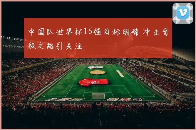 中国队世界杯16强目标明确 冲击晋级之路引关注
