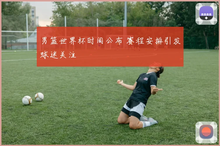 男篮世界杯时间公布 赛程安排引发球迷关注