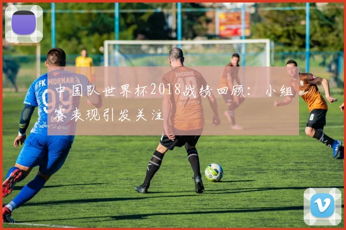 中国队世界杯2018战绩回顾：小组赛表现引发关注