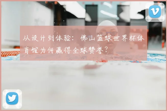 从设计到体验:佛山篮球世界杯体育馆为何赢得全球赞誉?