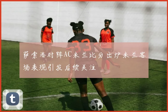 萨索洛对阵AC米兰比分出炉米兰客场表现引发后续关注