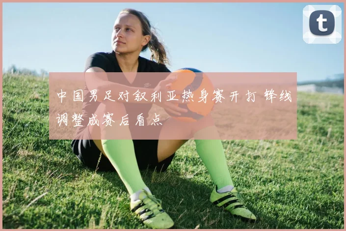 中国男足对叙利亚热身赛开打 锋线调整成赛后看点