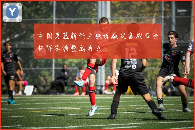 中国男篮新任主教练敲定备战亚洲杯阵容调整成看点