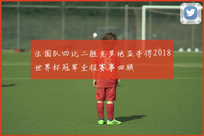 法国队四比二胜克罗地亚夺得2018世界杯冠军全程赛事回顾