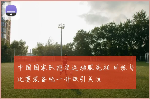 中国国家队指定运动服亮相 训练与比赛装备统一升级引关注