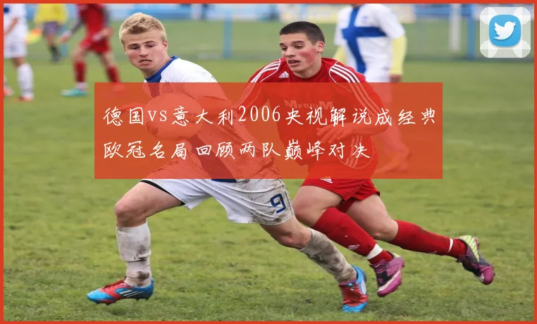 德国vs意大利2006央视解说成经典欧冠名局回顾两队巅峰对决