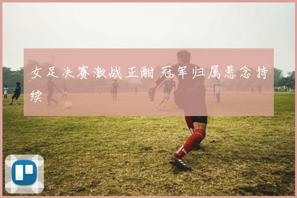 女足决赛激战正酣 冠军归属悬念持续