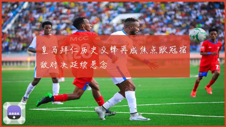 皇马拜仁历史交锋再成焦点欧冠宿敌对决延续悬念