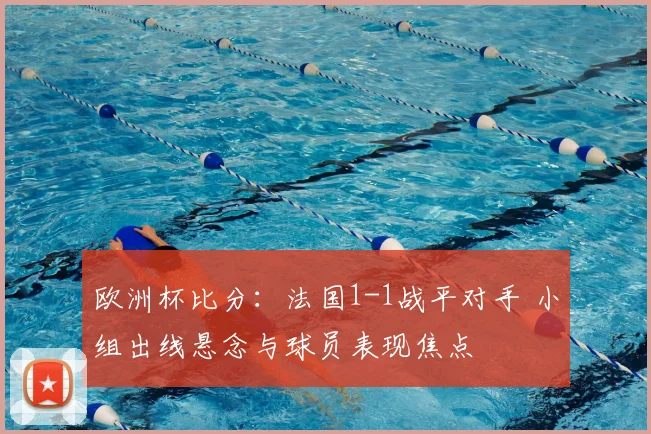 欧洲杯比分：法国1-1战平对手 小组出线悬念与球员表现焦点