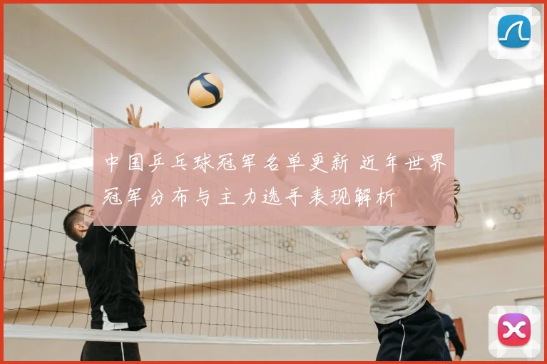 中国乒乓球冠军名单更新 近年世界冠军分布与主力选手表现解析