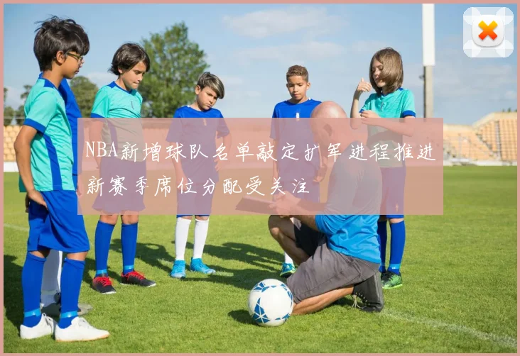 NBA新增球队名单敲定扩军进程推进新赛季席位分配受关注