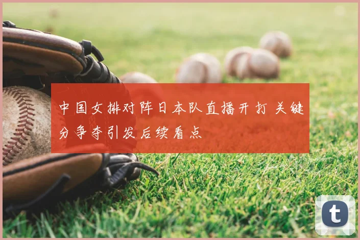 中国女排对阵日本队直播开打 关键分争夺引发后续看点