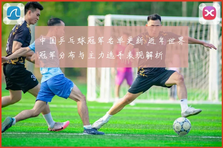 中国乒乓球冠军名单更新 近年世界冠军分布与主力选手表现解析