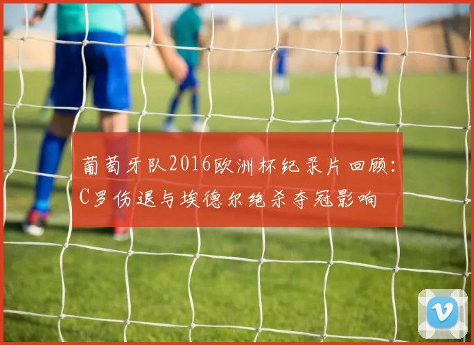 葡萄牙队2016欧洲杯纪录片回顾：C罗伤退与埃德尔绝杀夺冠影响