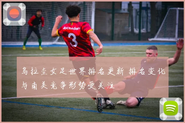 乌拉圭女足世界排名更新 排名变化与南美竞争形势受关注