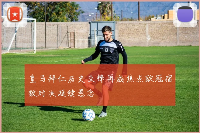 皇马拜仁历史交锋再成焦点欧冠宿敌对决延续悬念