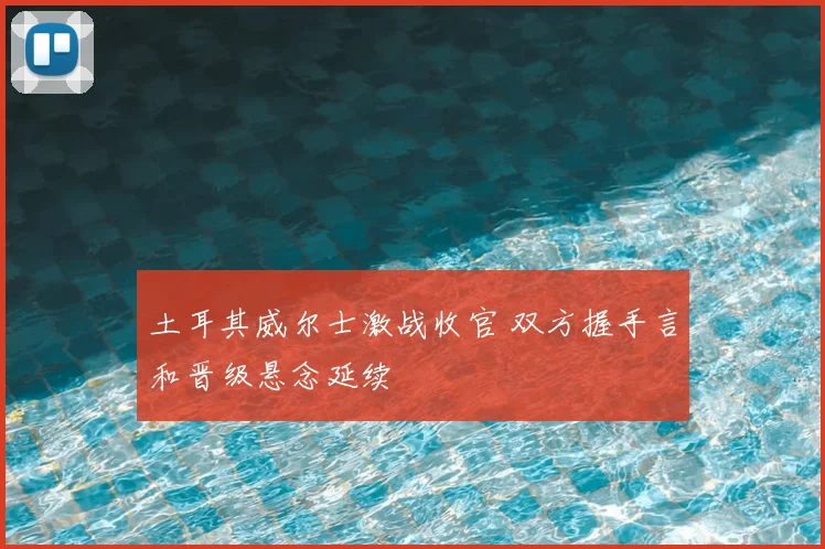 土耳其威尔士激战收官 双方握手言和晋级悬念延续