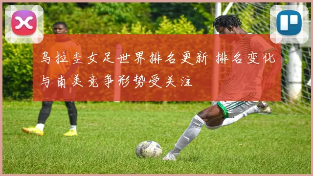 乌拉圭女足世界排名更新 排名变化与南美竞争形势受关注