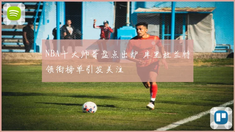 NBA十大帅哥盘点出炉 库里杜兰特领衔榜单引发关注