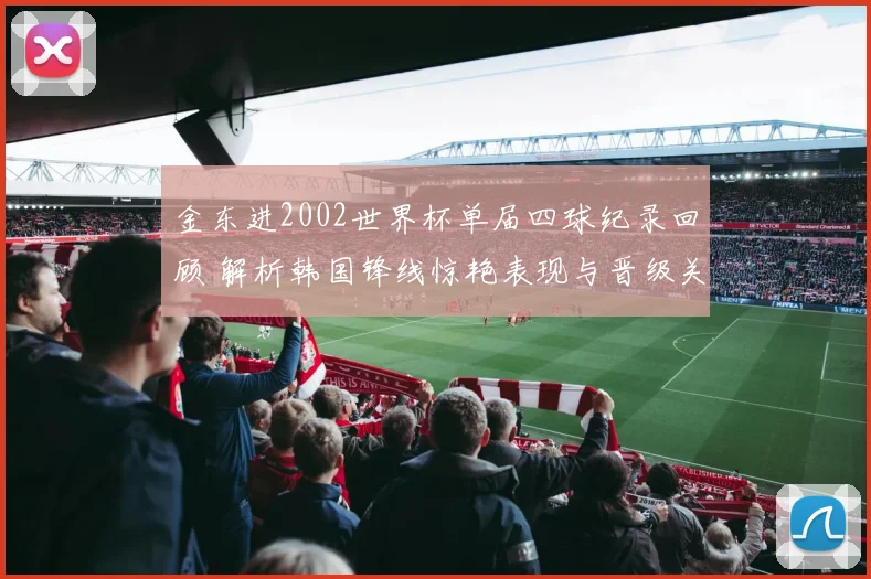 金东进2002世界杯单届四球纪录回顾 解析韩国锋线惊艳表现与晋级关键