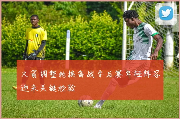 火箭调整轮换备战季后赛年轻阵容迎来关键检验