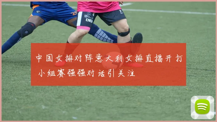 中国女排对阵意大利女排直播开打 小组赛强强对话引关注