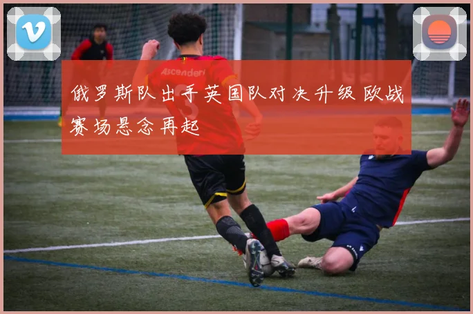 俄罗斯队出手英国队对决升级 欧战赛场悬念再起