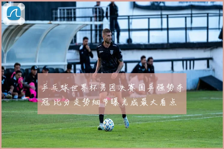 乒乓球世界杯男团决赛国乒强势夺冠 比分走势细节曝光成最大看点