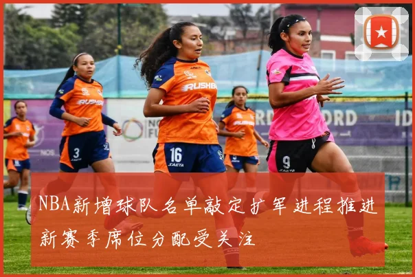 NBA新增球队名单敲定扩军进程推进新赛季席位分配受关注
