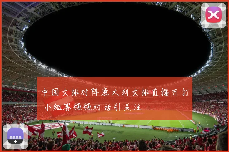 中国女排对阵意大利女排直播开打 小组赛强强对话引关注