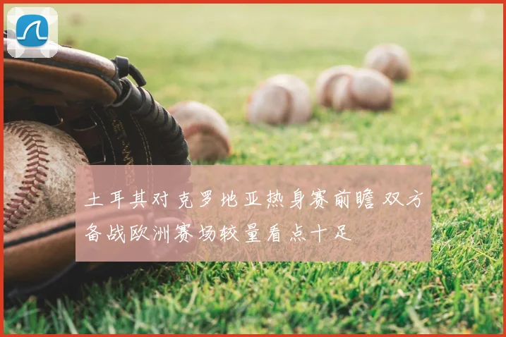 土耳其对克罗地亚热身赛前瞻 双方备战欧洲赛场较量看点十足