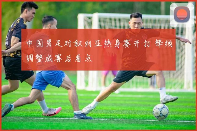 中国男足对叙利亚热身赛开打 锋线调整成赛后看点
