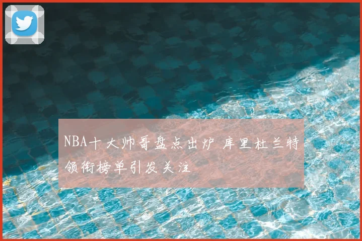 NBA十大帅哥盘点出炉 库里杜兰特领衔榜单引发关注