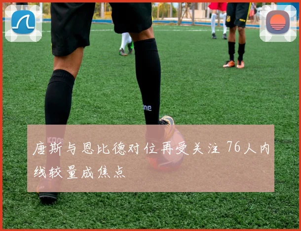 唐斯与恩比德对位再受关注 76人内线较量成焦点