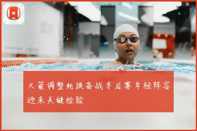 火箭调整轮换备战季后赛年轻阵容迎来关键检验