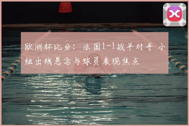 欧洲杯比分：法国1-1战平对手 小组出线悬念与球员表现焦点