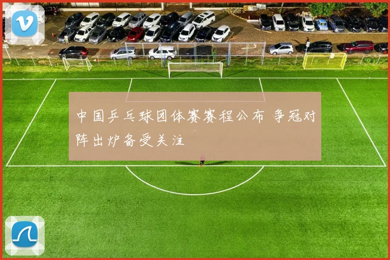 中国乒乓球团体赛赛程公布 争冠对阵出炉备受关注