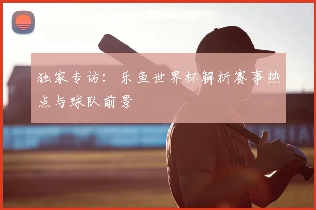 独家专访：乐鱼世界杯解析赛事热点与球队前景