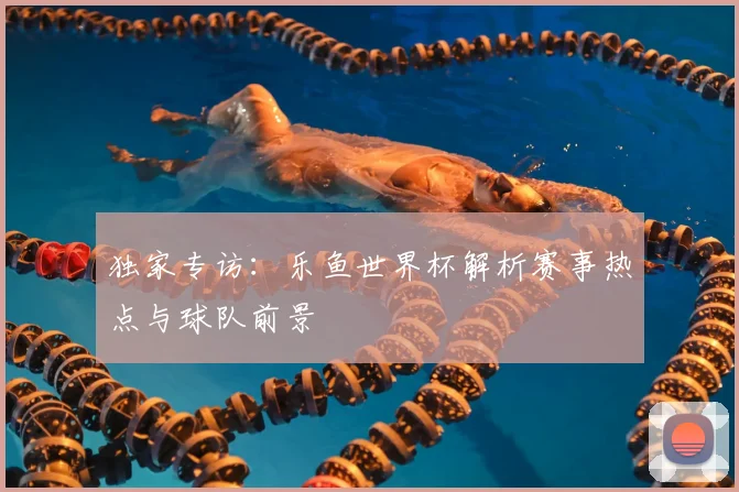 独家专访：乐鱼世界杯解析赛事热点与球队前景