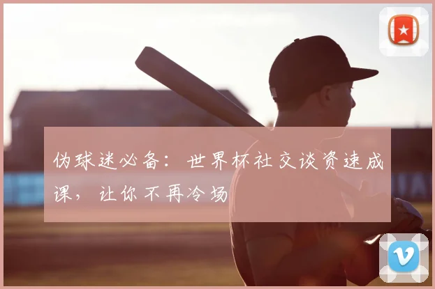 伪球迷必备：世界杯社交谈资速成课，让你不再冷场
